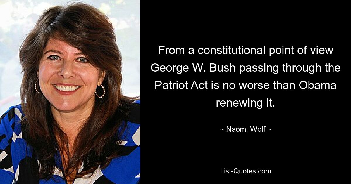 From a constitutional point of view George W. Bush passing through the Patriot Act is no worse than Obama renewing it. — © Naomi Wolf