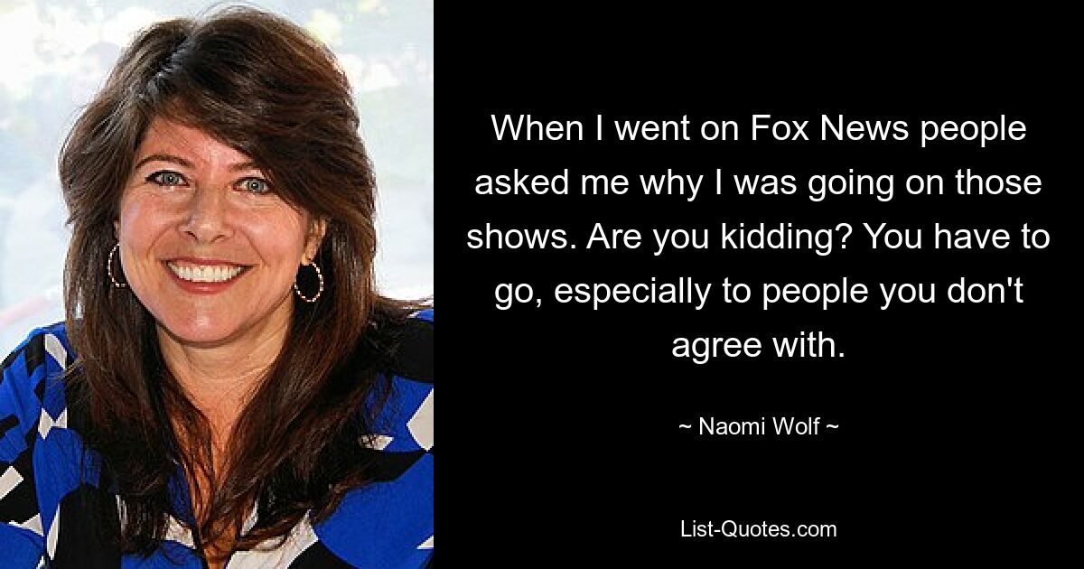 When I went on Fox News people asked me why I was going on those shows. Are you kidding? You have to go, especially to people you don't agree with. — © Naomi Wolf