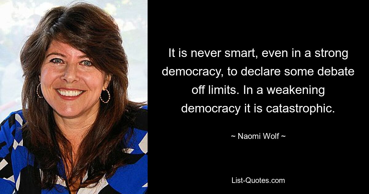 It is never smart, even in a strong democracy, to declare some debate off limits. In a weakening democracy it is catastrophic. — © Naomi Wolf