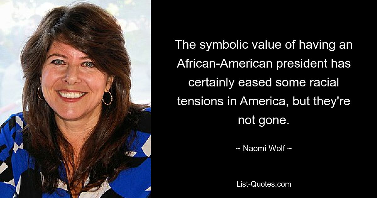 The symbolic value of having an African-American president has certainly eased some racial tensions in America, but they're not gone. — © Naomi Wolf