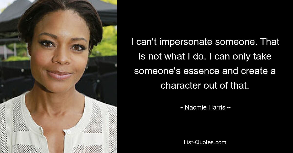 I can't impersonate someone. That is not what I do. I can only take someone's essence and create a character out of that. — © Naomie Harris