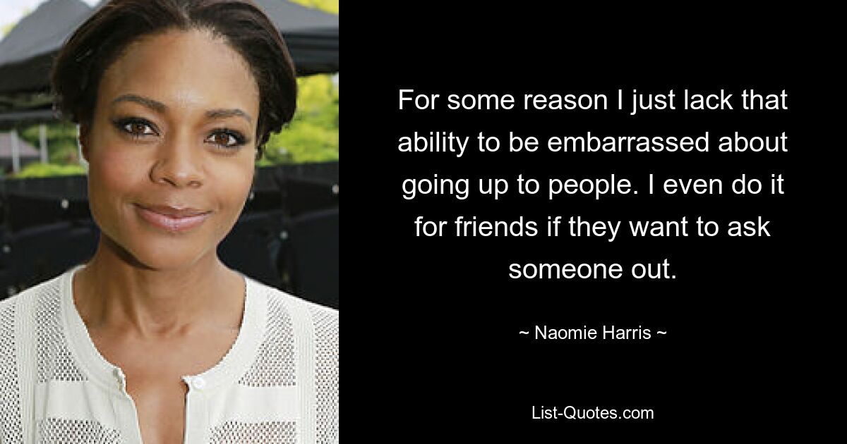 For some reason I just lack that ability to be embarrassed about going up to people. I even do it for friends if they want to ask someone out. — © Naomie Harris