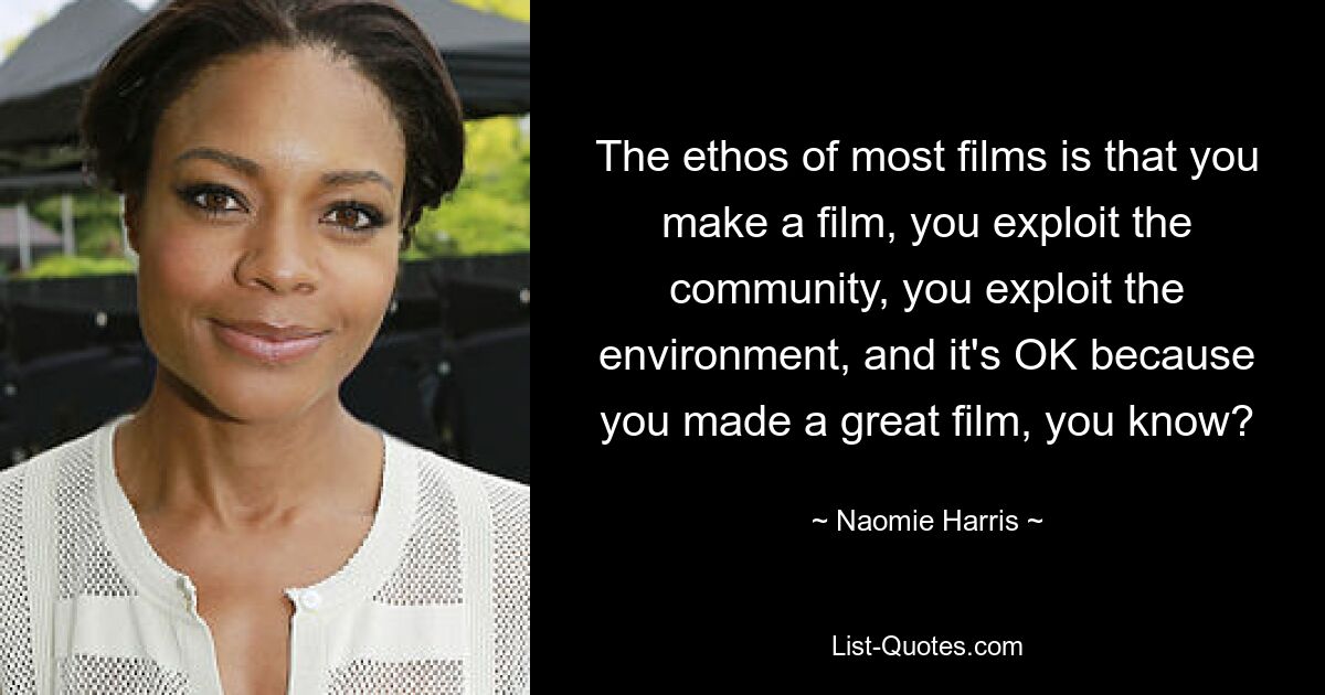 The ethos of most films is that you make a film, you exploit the community, you exploit the environment, and it's OK because you made a great film, you know? — © Naomie Harris