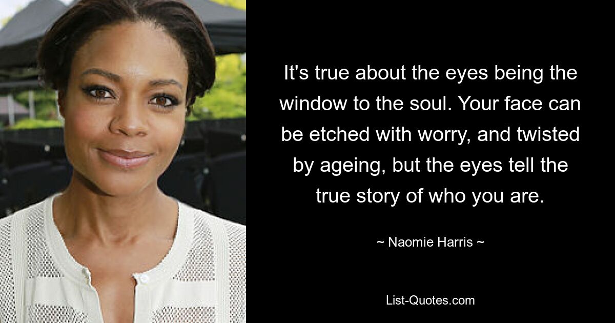 Es stimmt, dass die Augen das Fenster zur Seele sind. Ihr Gesicht kann von Sorge gezeichnet und vom Alter verzerrt sein, aber die Augen erzählen die wahre Geschichte darüber, wer Sie sind. — © Naomie Harris