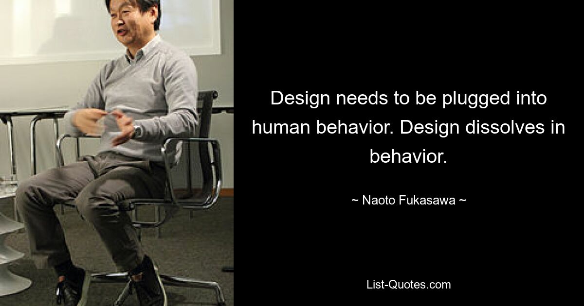 Design needs to be plugged into human behavior. Design dissolves in behavior. — © Naoto Fukasawa