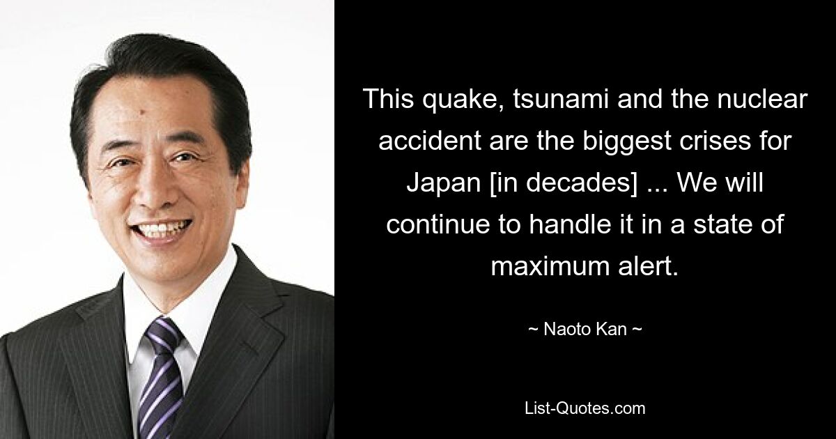 This quake, tsunami and the nuclear accident are the biggest crises for Japan [in decades] ... We will continue to handle it in a state of maximum alert. — © Naoto Kan