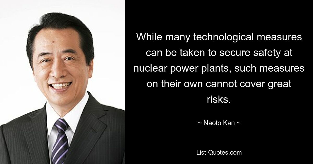 While many technological measures can be taken to secure safety at nuclear power plants, such measures on their own cannot cover great risks. — © Naoto Kan