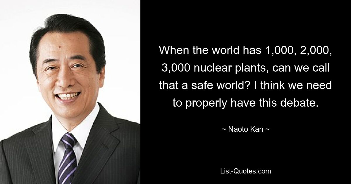 When the world has 1,000, 2,000, 3,000 nuclear plants, can we call that a safe world? I think we need to properly have this debate. — © Naoto Kan