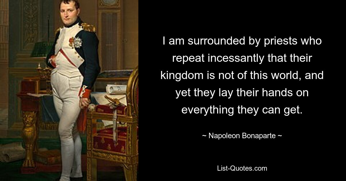 I am surrounded by priests who repeat incessantly that their kingdom is not of this world, and yet they lay their hands on everything they can get. — © Napoleon Bonaparte