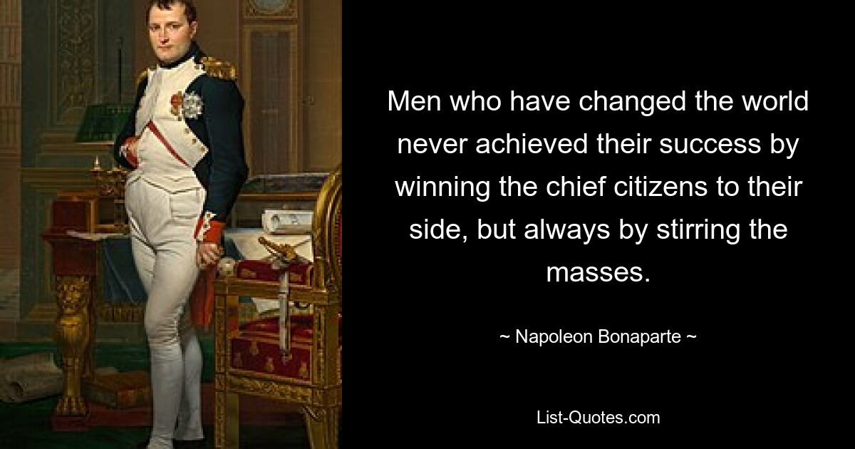 Men who have changed the world never achieved their success by winning the chief citizens to their side, but always by stirring the masses. — © Napoleon Bonaparte