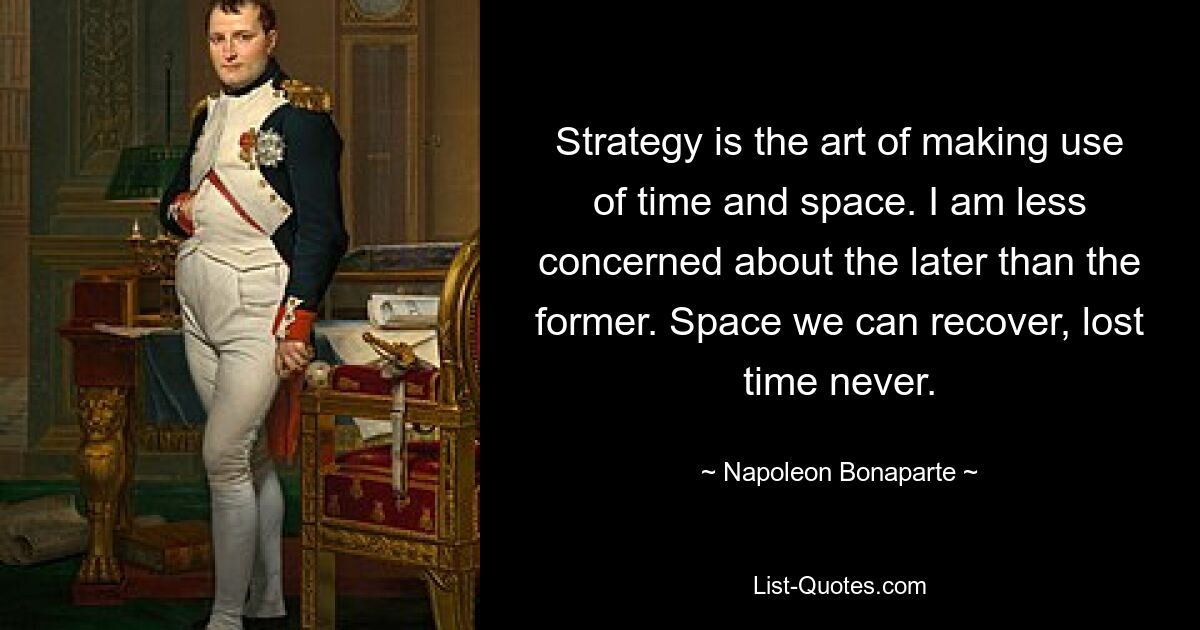 Strategy is the art of making use of time and space. I am less concerned about the later than the former. Space we can recover, lost time never. — © Napoleon Bonaparte