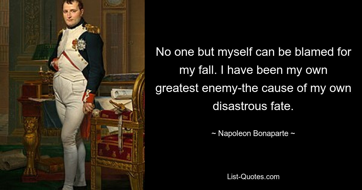 No one but myself can be blamed for my fall. I have been my own greatest enemy-the cause of my own disastrous fate. — © Napoleon Bonaparte