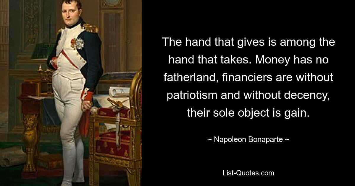 The hand that gives is among the hand that takes. Money has no fatherland, financiers are without patriotism and without decency, their sole object is gain. — © Napoleon Bonaparte