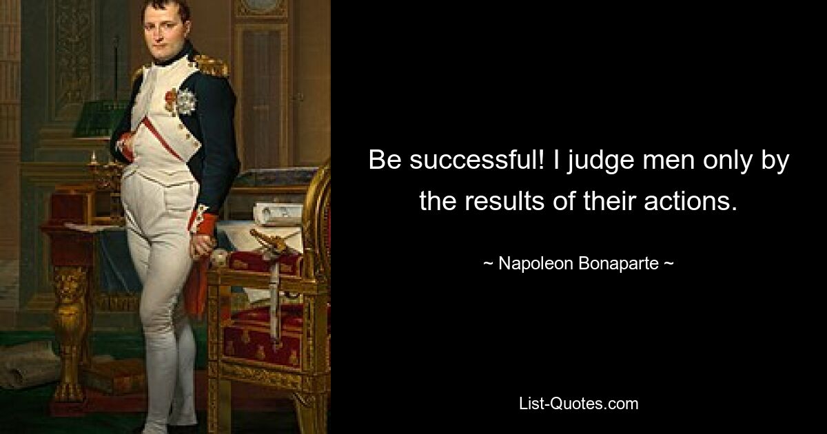 Be successful! I judge men only by the results of their actions. — © Napoleon Bonaparte