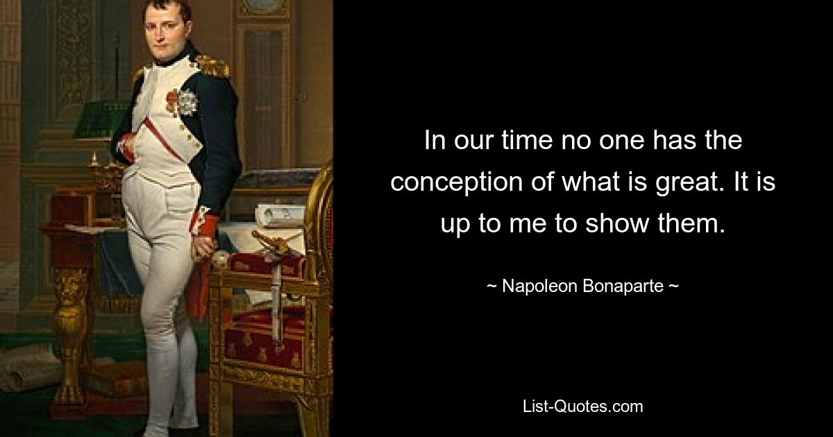 In our time no one has the conception of what is great. It is up to me to show them. — © Napoleon Bonaparte