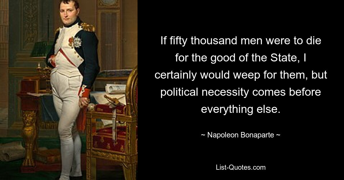 If fifty thousand men were to die for the good of the State, I certainly would weep for them, but political necessity comes before everything else. — © Napoleon Bonaparte