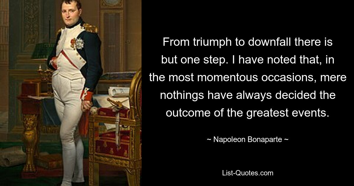 From triumph to downfall there is but one step. I have noted that, in the most momentous occasions, mere nothings have always decided the outcome of the greatest events. — © Napoleon Bonaparte