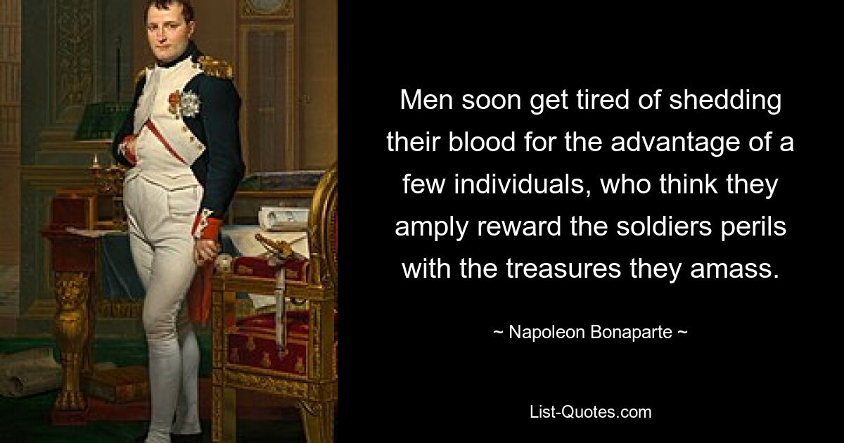 Men soon get tired of shedding their blood for the advantage of a few individuals, who think they amply reward the soldiers perils with the treasures they amass. — © Napoleon Bonaparte