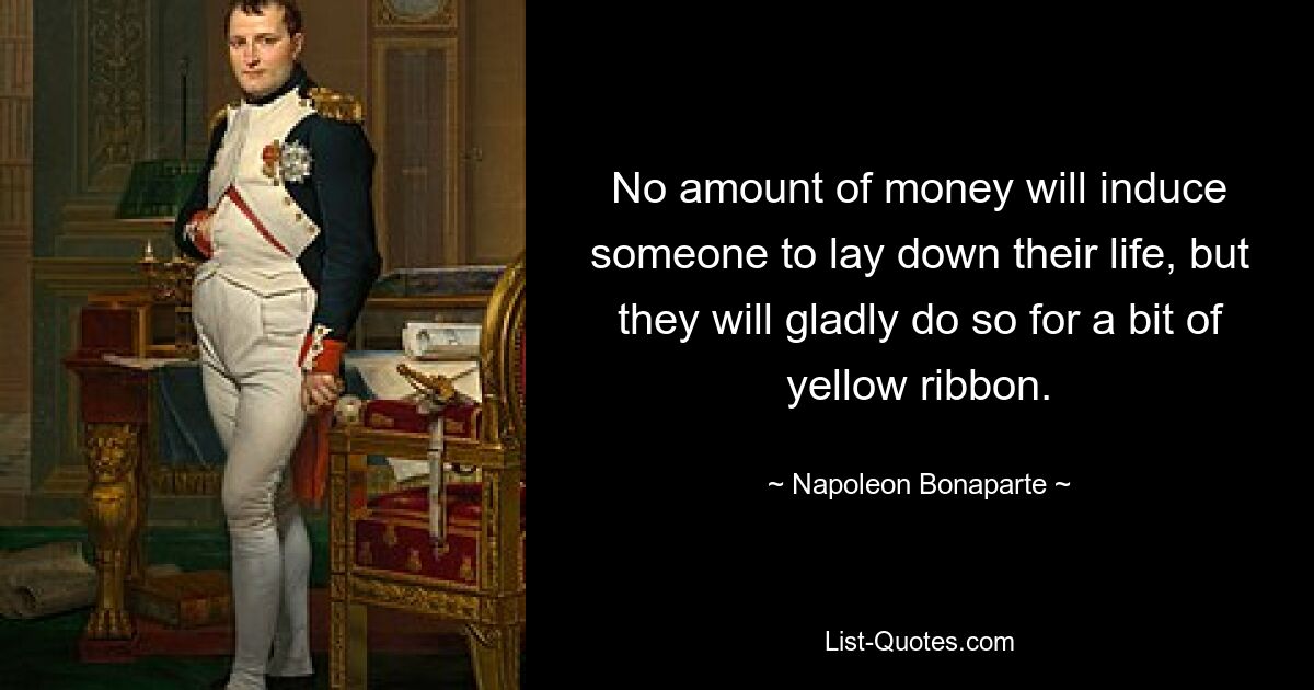 No amount of money will induce someone to lay down their life, but they will gladly do so for a bit of yellow ribbon. — © Napoleon Bonaparte