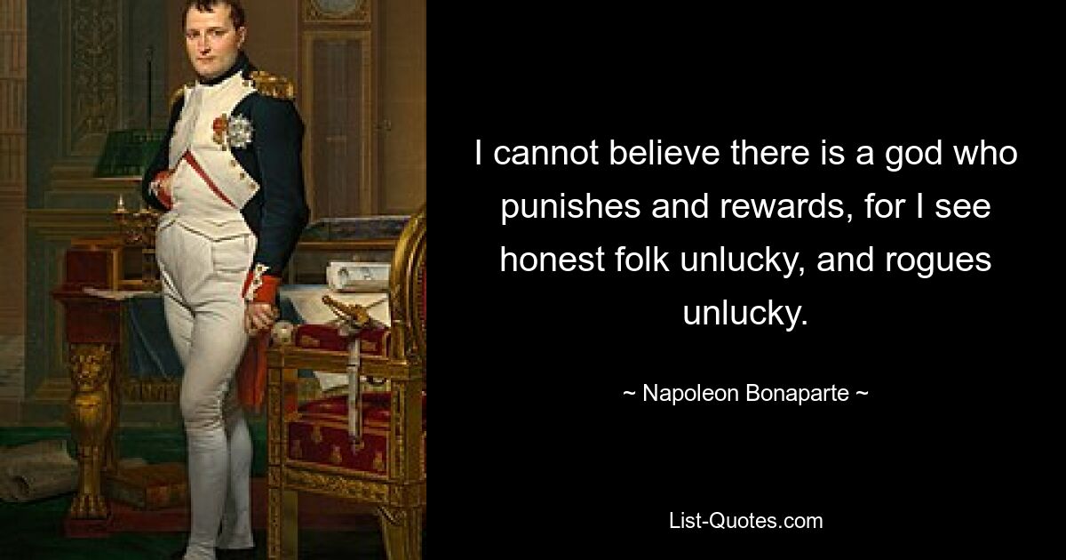 I cannot believe there is a god who punishes and rewards, for I see honest folk unlucky, and rogues unlucky. — © Napoleon Bonaparte