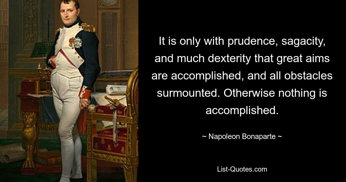 It is only with prudence, sagacity, and much dexterity that great aims are accomplished, and all obstacles surmounted. Otherwise nothing is accomplished. — © Napoleon Bonaparte