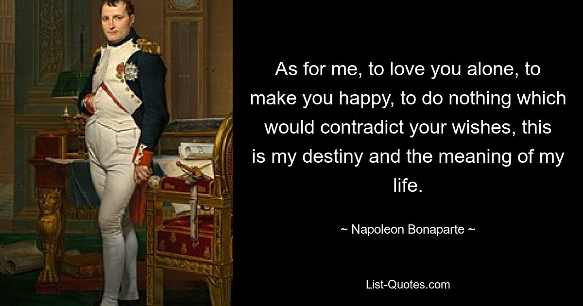 As for me, to love you alone, to make you happy, to do nothing which would contradict your wishes, this is my destiny and the meaning of my life. — © Napoleon Bonaparte