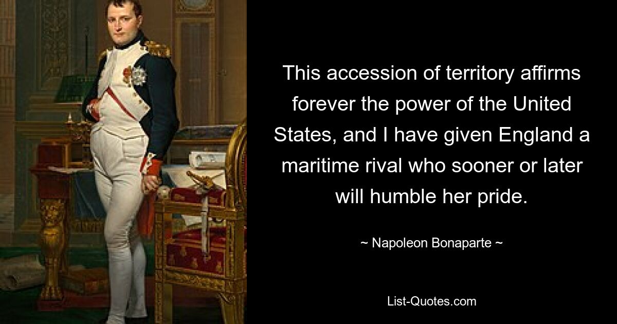 This accession of territory affirms forever the power of the United States, and I have given England a maritime rival who sooner or later will humble her pride. — © Napoleon Bonaparte