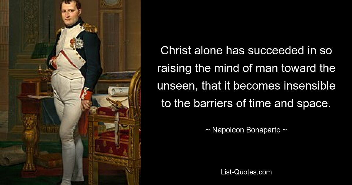 Christ alone has succeeded in so raising the mind of man toward the unseen, that it becomes insensible to the barriers of time and space. — © Napoleon Bonaparte