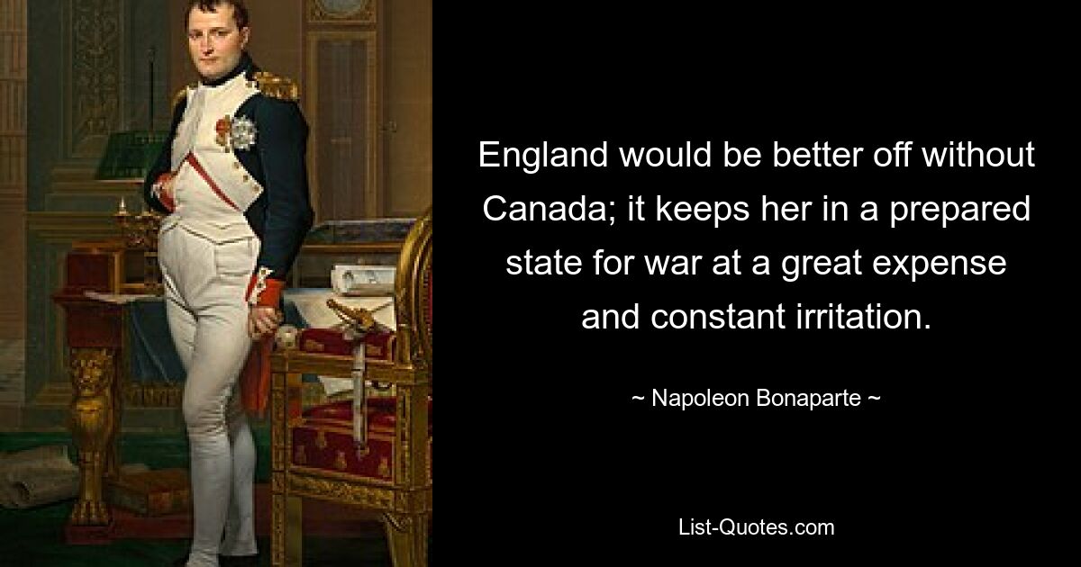 England would be better off without Canada; it keeps her in a prepared state for war at a great expense and constant irritation. — © Napoleon Bonaparte