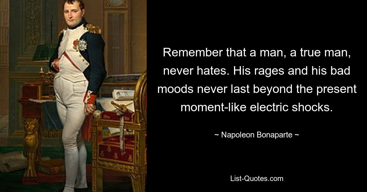Помните, что мужчина, настоящий мужчина, никогда не ненавидит. Его ярость и плохое настроение никогда не длятся дольше настоящего момента, подобно ударам электрическим током. — © Наполеон Бонапарт 