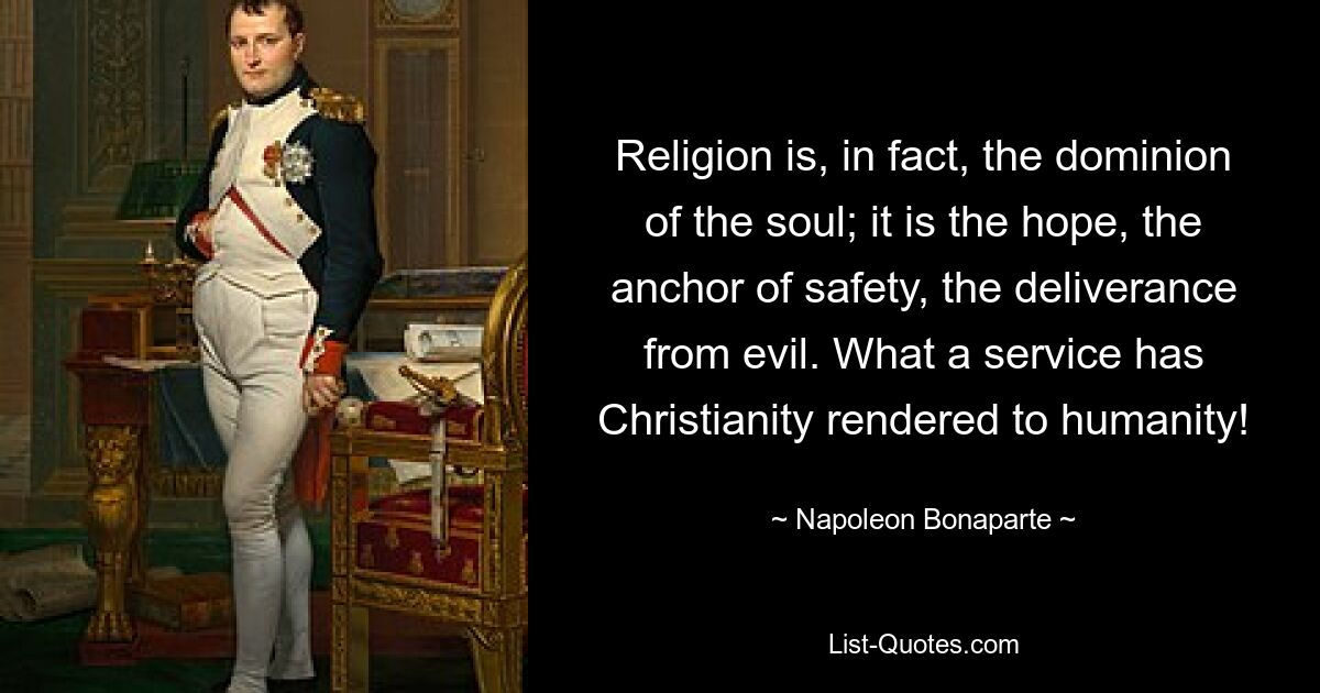 Religion is, in fact, the dominion of the soul; it is the hope, the anchor of safety, the deliverance from evil. What a service has Christianity rendered to humanity! — © Napoleon Bonaparte