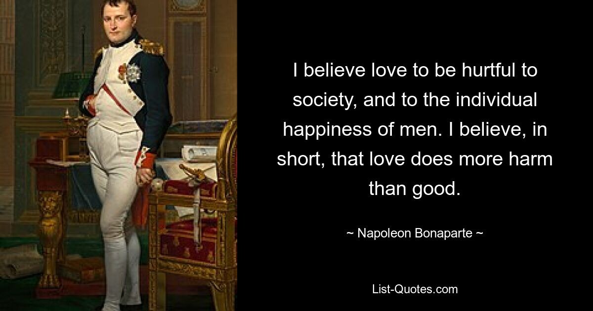 I believe love to be hurtful to society, and to the individual happiness of men. I believe, in short, that love does more harm than good. — © Napoleon Bonaparte