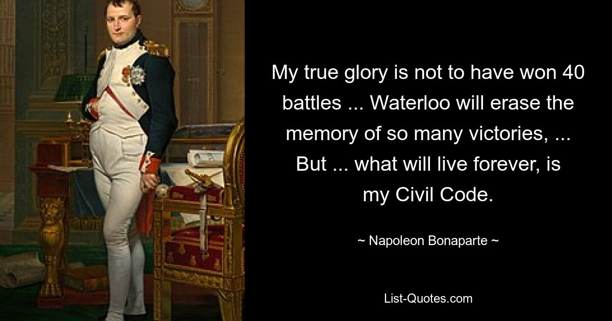 My true glory is not to have won 40 battles ... Waterloo will erase the memory of so many victories, ... But ... what will live forever, is my Civil Code. — © Napoleon Bonaparte