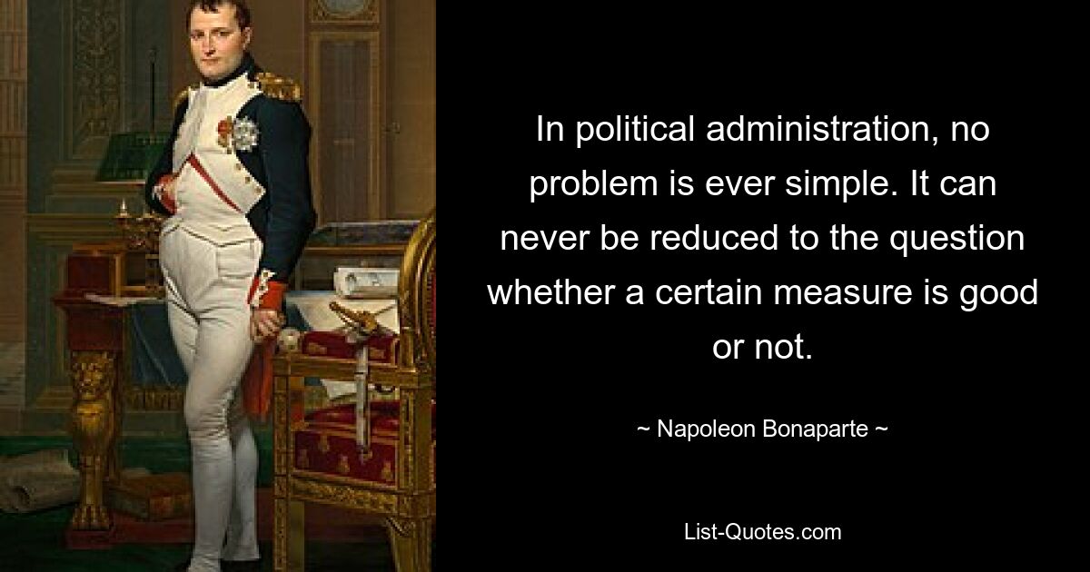 In political administration, no problem is ever simple. It can never be reduced to the question whether a certain measure is good or not. — © Napoleon Bonaparte