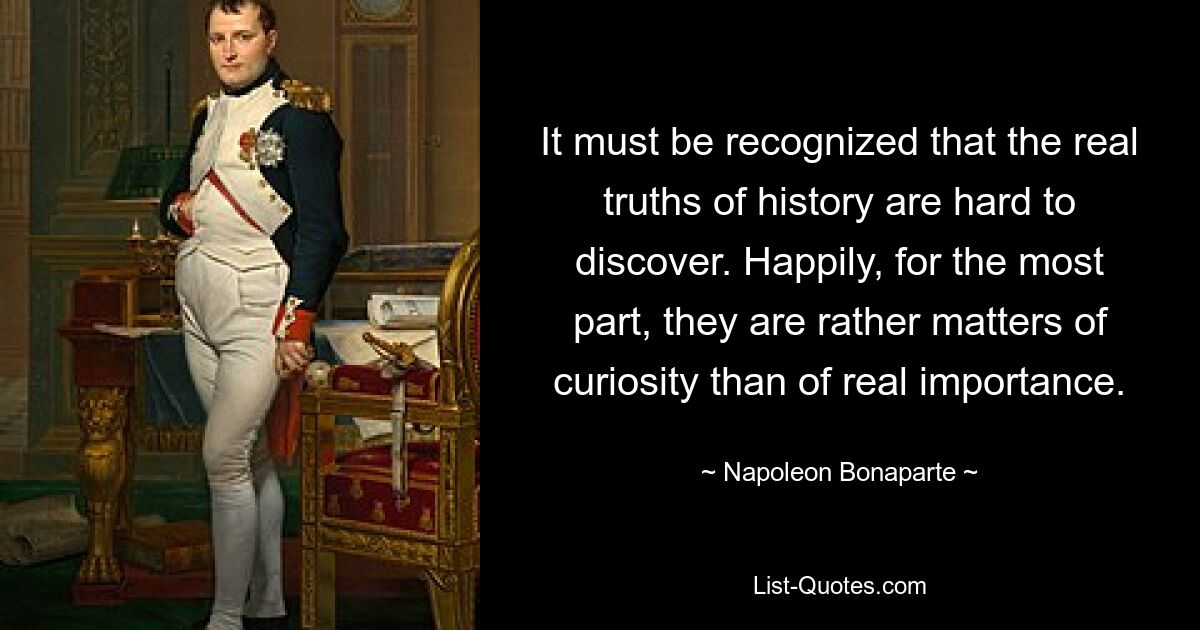 It must be recognized that the real truths of history are hard to discover. Happily, for the most part, they are rather matters of curiosity than of real importance. — © Napoleon Bonaparte