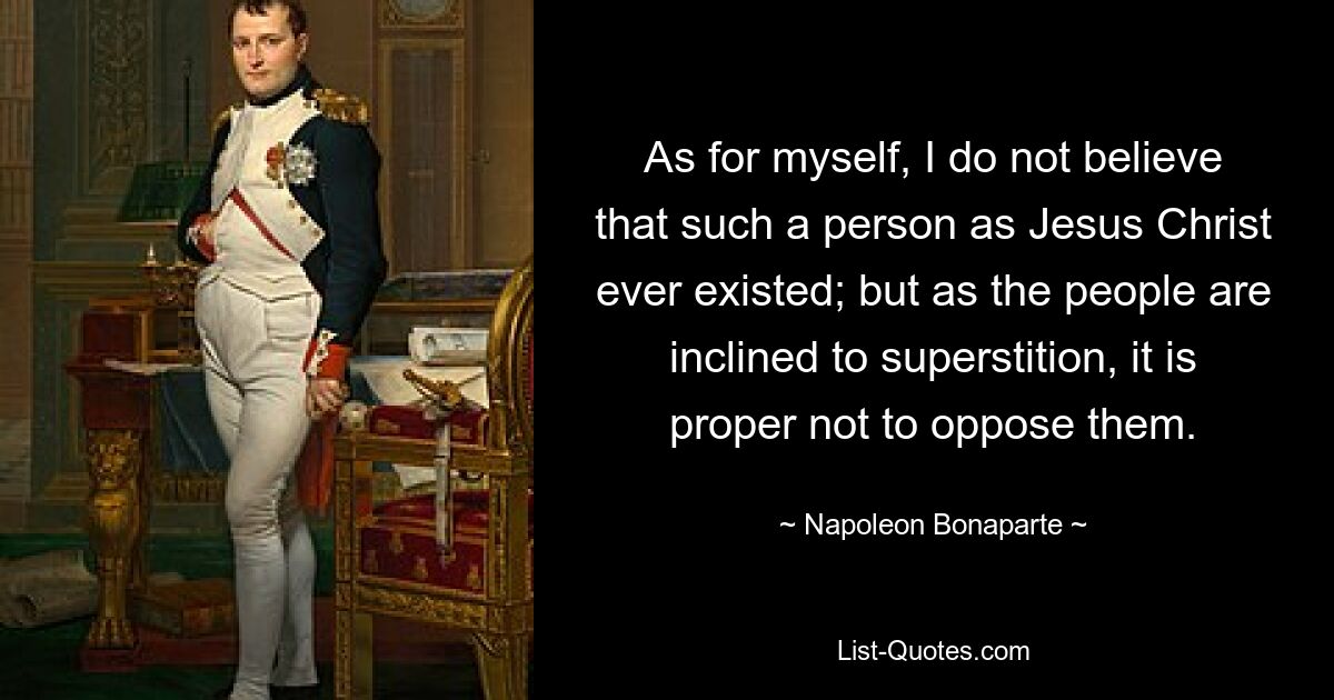 As for myself, I do not believe that such a person as Jesus Christ ever existed; but as the people are inclined to superstition, it is proper not to oppose them. — © Napoleon Bonaparte