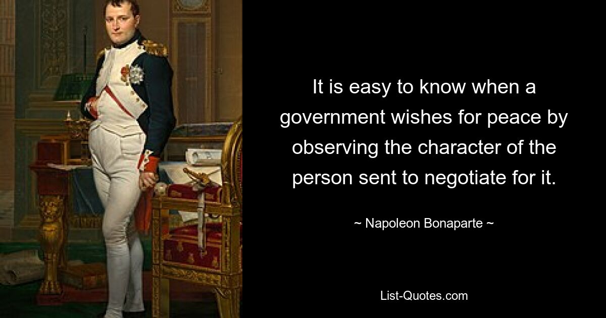 It is easy to know when a government wishes for peace by observing the character of the person sent to negotiate for it. — © Napoleon Bonaparte