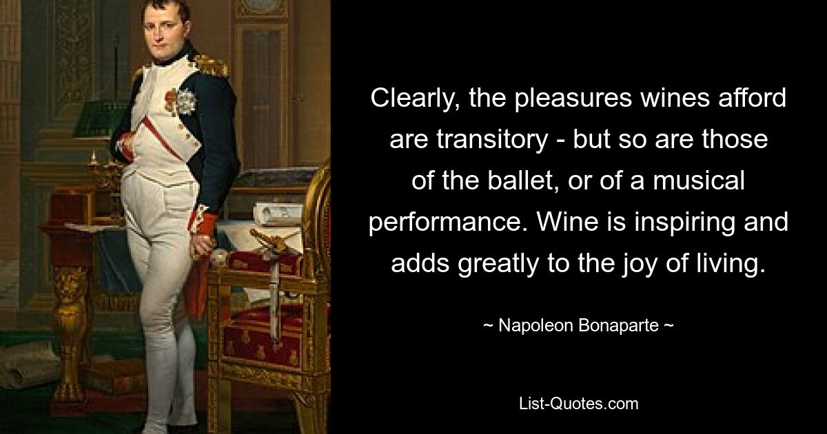 Clearly, the pleasures wines afford are transitory - but so are those of the ballet, or of a musical performance. Wine is inspiring and adds greatly to the joy of living. — © Napoleon Bonaparte