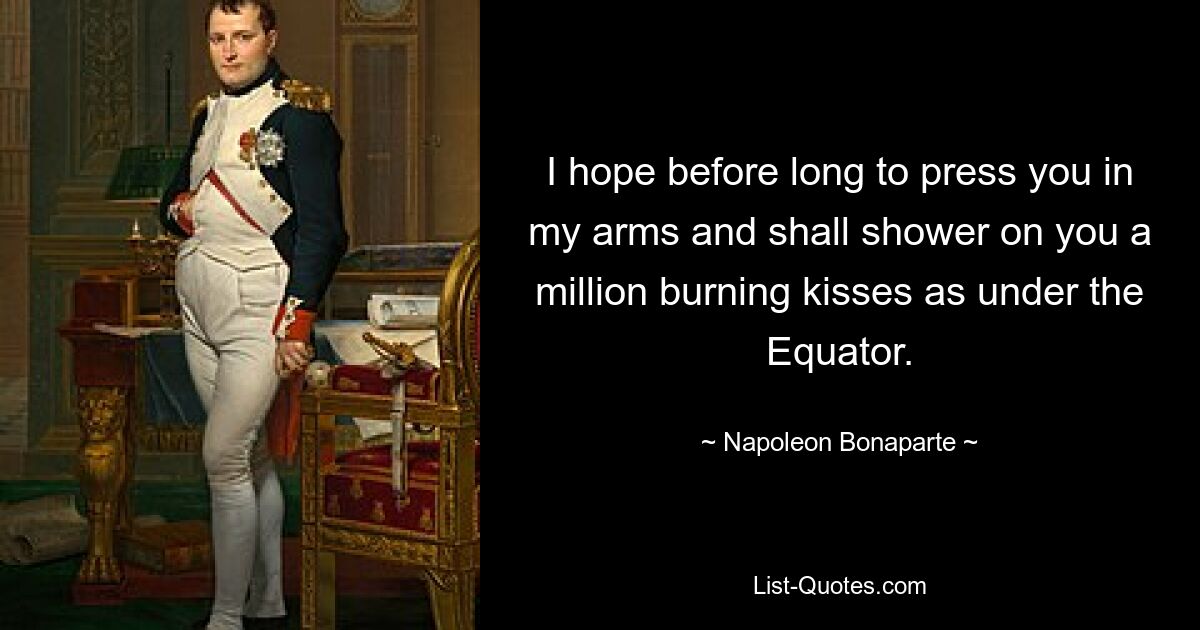 I hope before long to press you in my arms and shall shower on you a million burning kisses as under the Equator. — © Napoleon Bonaparte