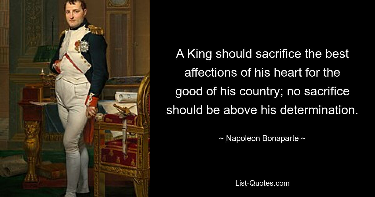 A King should sacrifice the best affections of his heart for the good of his country; no sacrifice should be above his determination. — © Napoleon Bonaparte