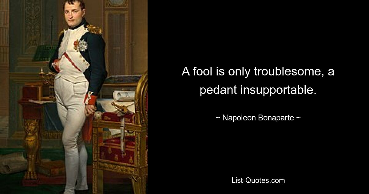 A fool is only troublesome, a pedant insupportable. — © Napoleon Bonaparte