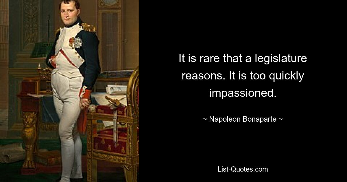 It is rare that a legislature reasons. It is too quickly impassioned. — © Napoleon Bonaparte