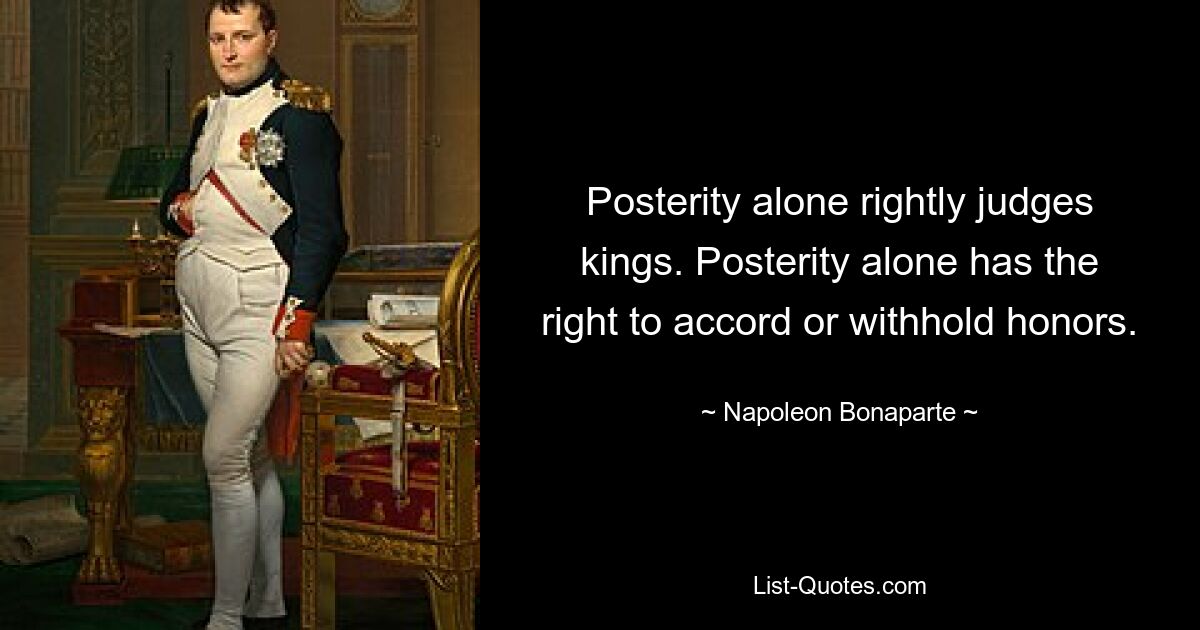 Posterity alone rightly judges kings. Posterity alone has the right to accord or withhold honors. — © Napoleon Bonaparte