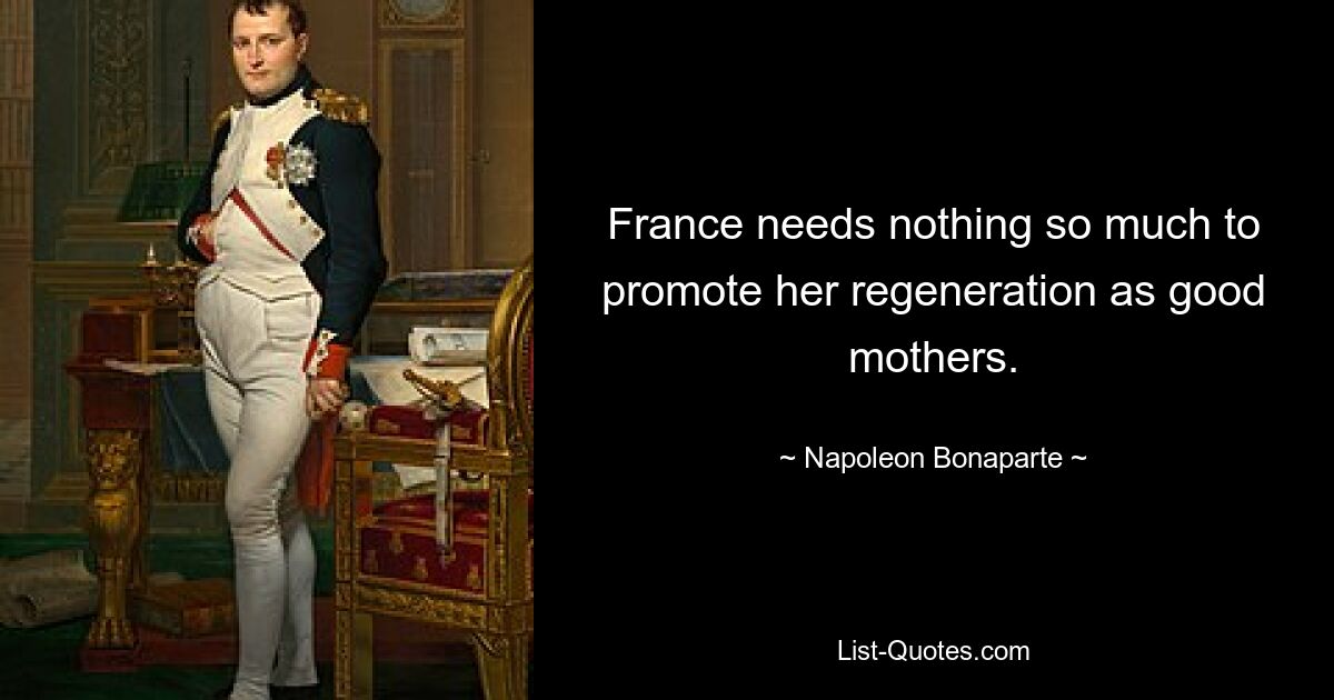 France needs nothing so much to promote her regeneration as good mothers. — © Napoleon Bonaparte