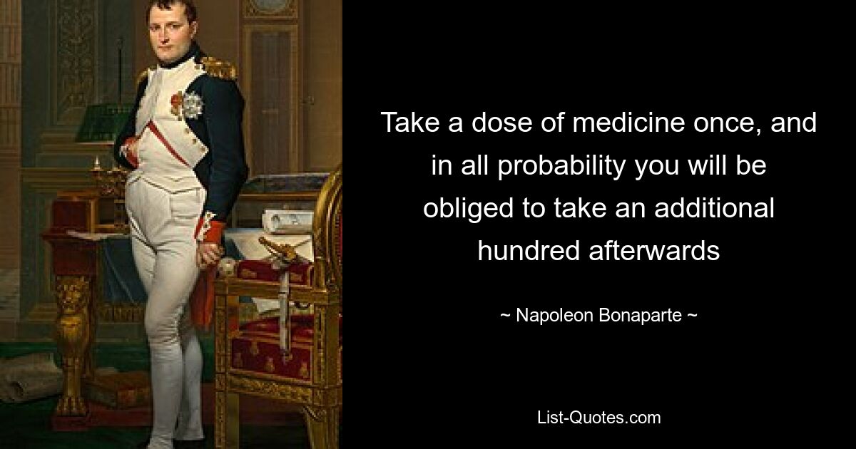 Take a dose of medicine once, and in all probability you will be obliged to take an additional hundred afterwards — © Napoleon Bonaparte