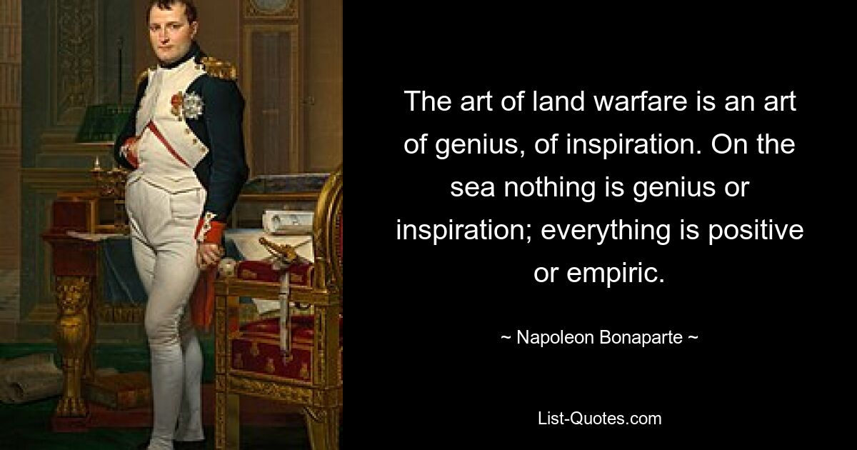 The art of land warfare is an art of genius, of inspiration. On the sea nothing is genius or inspiration; everything is positive or empiric. — © Napoleon Bonaparte