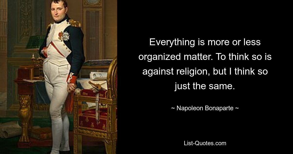 Everything is more or less organized matter. To think so is against religion, but I think so just the same. — © Napoleon Bonaparte