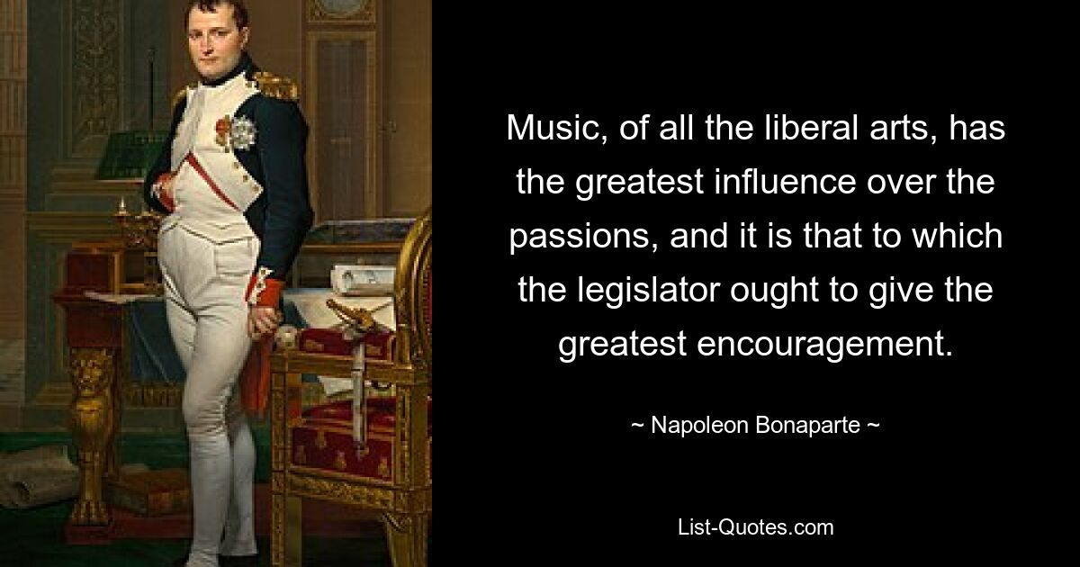 Music, of all the liberal arts, has the greatest influence over the passions, and it is that to which the legislator ought to give the greatest encouragement. — © Napoleon Bonaparte