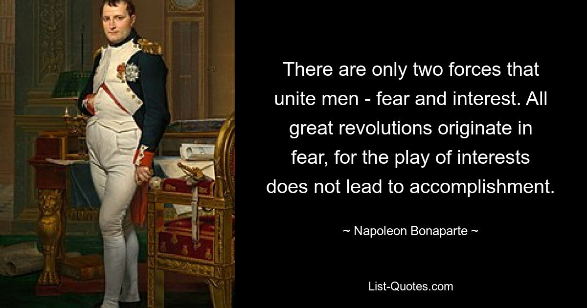 Есть только две силы, объединяющие мужчин - страх и интерес. Все великие революции происходят из страха, ибо игра интересов не ведет к свершению. — © Наполеон Бонапарт 
