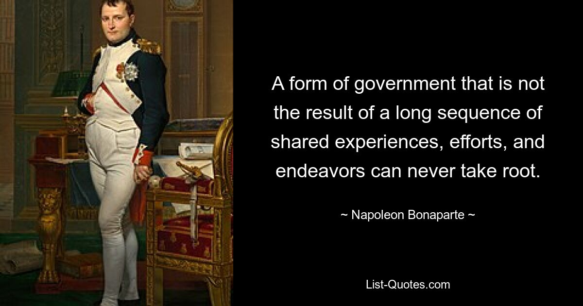 A form of government that is not the result of a long sequence of shared experiences, efforts, and endeavors can never take root. — © Napoleon Bonaparte